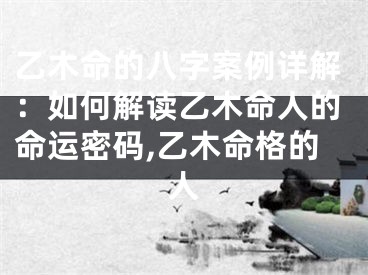 乙木命的八字案例详解：如何解读乙木命人的命运密码,乙木命格的人
