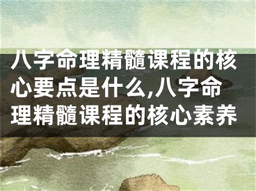 八字命理精髓课程的核心要点是什么,八字命理精髓课程的核心素养