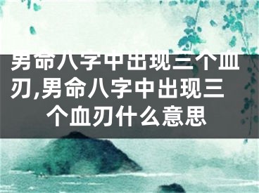男命八字中出现三个血刃,男命八字中出现三个血刃什么意思
