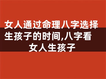 女人通过命理八字选择生孩子的时间,八字看女人生孩子