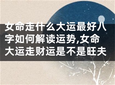 女命走什么大运最好八字如何解读运势,女命大运走财运是不是旺夫