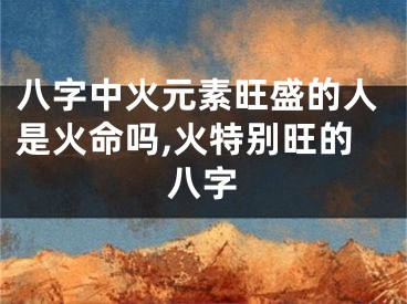 八字中火元素旺盛的人是火命吗,火特别旺的八字