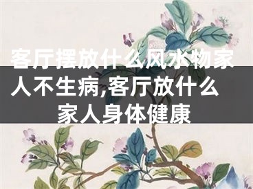 客厅摆放什么风水物家人不生病,客厅放什么家人身体健康