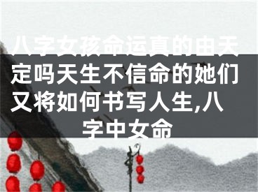 八字女孩命运真的由天定吗天生不信命的她们又将如何书写人生,八字中女命