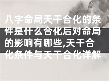 八字命局天干合化的条件是什么合化后对命局的影响有哪些,天干合化条件与天干合化详解
