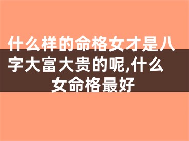 什么样的命格女才是八字大富大贵的呢,什么女命格最好