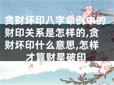 贪财坏印八字命例中的财印关系是怎样的,贪财坏印什么意思,怎样才算财星破印