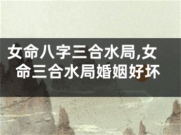 女命八字三合水局,女命三合水局婚姻好坏