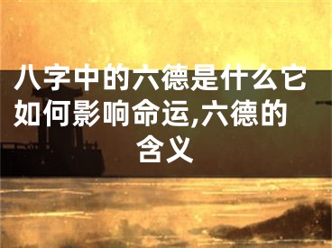 八字中的六德是什么它如何影响命运,六德的含义