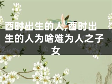 酉时出生的人,酉时出生的人为啥难为人之子女