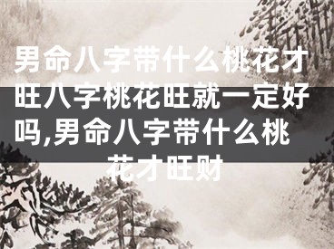 男命八字带什么桃花才旺八字桃花旺就一定好吗,男命八字带什么桃花才旺财