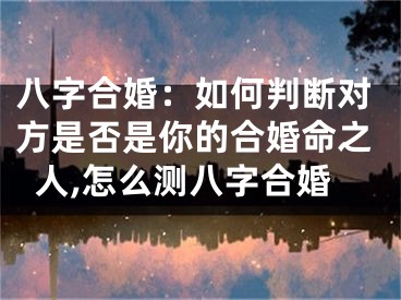 八字合婚：如何判断对方是否是你的合婚命之人,怎么测八字合婚