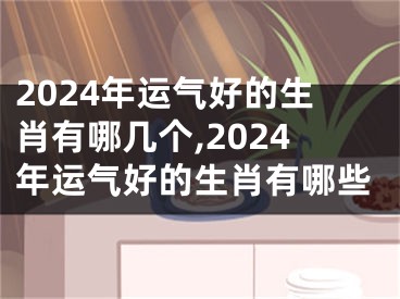 2024年运气好的生肖有哪几个,2024年运气好的生肖有哪些