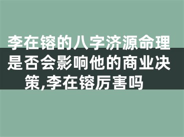李在镕的八字济源命理是否会影响他的商业决策,李在镕厉害吗