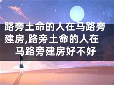 路旁土命的人在马路旁建房,路旁土命的人在马路旁建房好不好