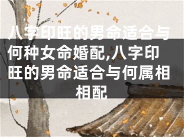 八字印旺的男命适合与何种女命婚配,八字印旺的男命适合与何属相相配
