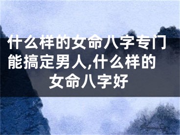 什么样的女命八字专门能搞定男人,什么样的女命八字好