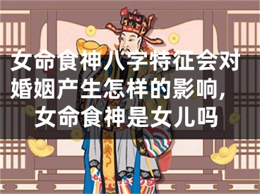 女命食神八字特征会对婚姻产生怎样的影响,女命食神是女儿吗