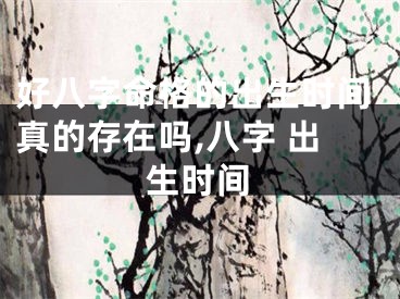 好八字命格的出生时间真的存在吗,八字 出生时间