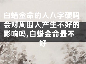 白蜡金命的人八字硬吗会对周围人产生不好的影响吗,白蜡金命最不好