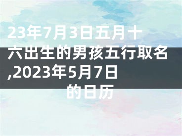 23年7月3日五月十六出生的男孩五行取名,2023年5月7日的日历