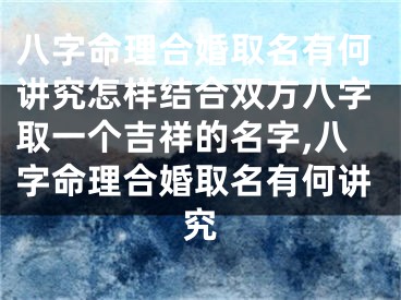 八字命理合婚取名有何讲究怎样结合双方八字取一个吉祥的名字,八字命理合婚取名有何讲究