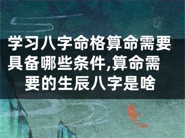 学习八字命格算命需要具备哪些条件,算命需要的生辰八字是啥