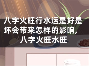 八字火旺行水运是好是坏会带来怎样的影响,八字火旺水旺