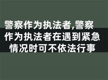 警察作为执法者,警察作为执法者在遇到紧急情况时可不依法行事
