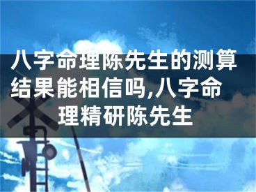 八字命理陈先生的测算结果能相信吗,八字命理精研陈先生
