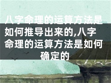八字命理的运算方法是如何推导出来的,八字命理的运算方法是如何确定的