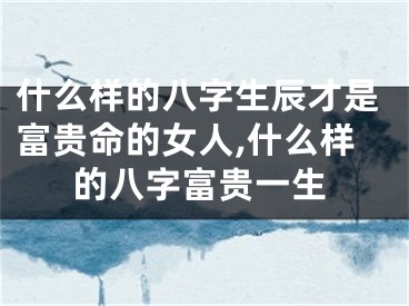 什么样的八字生辰才是富贵命的女人,什么样的八字富贵一生