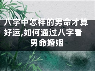 八字中怎样的男命才算好运,如何通过八字看男命婚姻