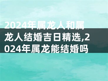 2024年属龙人和属龙人结婚吉日精选,2024年属龙能结婚吗