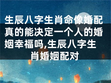 生辰八字生肖命像婚配真的能决定一个人的婚姻幸福吗,生辰八字生肖婚姻配对