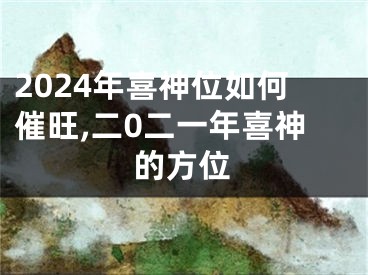 2024年喜神位如何催旺,二0二一年喜神的方位
