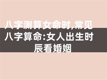 八字测算女命时,常见八字算命:女人出生时辰看婚姻