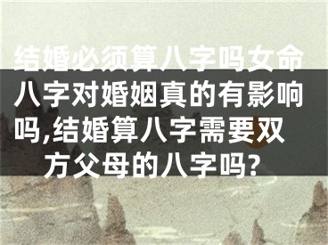 结婚必须算八字吗女命八字对婚姻真的有影响吗,结婚算八字需要双方父母的八字吗?