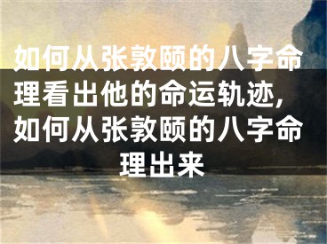 如何从张敦颐的八字命理看出他的命运轨迹,如何从张敦颐的八字命理出来