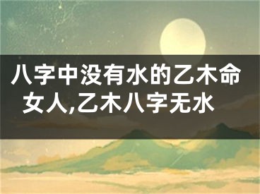 八字中没有水的乙木命女人,乙木八字无水