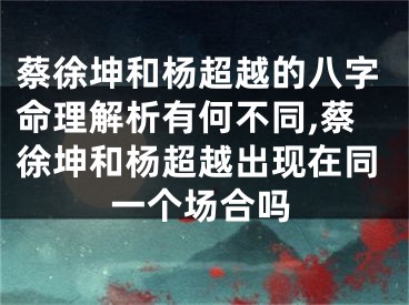 蔡徐坤和杨超越的八字命理解析有何不同,蔡徐坤和杨超越出现在同一个场合吗