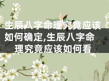 生辰八字命理究竟应该如何确定,生辰八字命理究竟应该如何看