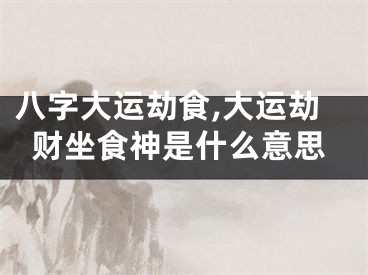 八字大运劫食,大运劫财坐食神是什么意思