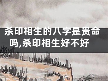 杀印相生的八字是贵命吗,杀印相生好不好