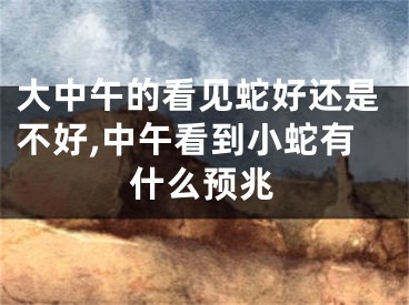 大中午的看见蛇好还是不好,中午看到小蛇有什么预兆