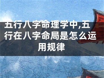 五行八字命理学中,五行在八字命局是怎么运用规律