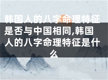 韩国人的八字命理特征是否与中国相同,韩国人的八字命理特征是什么