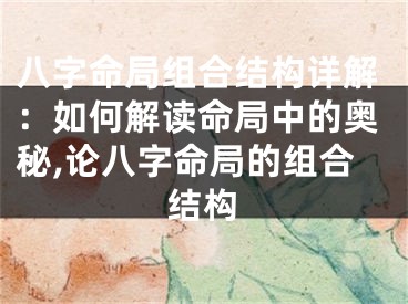 八字命局组合结构详解：如何解读命局中的奥秘,论八字命局的组合结构