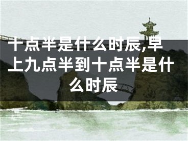 十点半是什么时辰,早上九点半到十点半是什么时辰