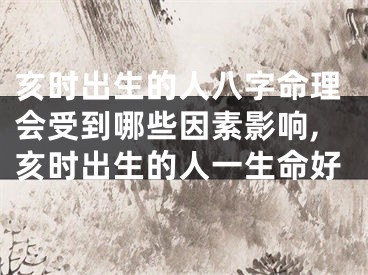 亥时出生的人八字命理会受到哪些因素影响,亥时出生的人一生命好